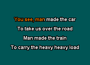 You see, man made the car
To take us over the road

Man made the train

To carry the heavy heavy load