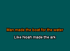 Man made the boat for the water

Like Noah made the ark