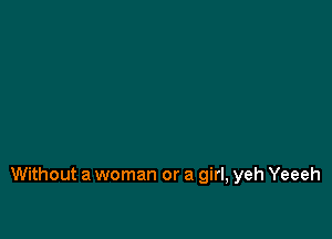 Without a woman or a girl, yeh Yeeeh