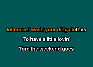 lot more. I wash your dirty clothes

To have a little lovin'

'fore the weekend goes
