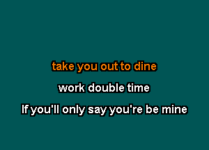take you out to dine

work doubIe time

Ifyou'll only say you're be mine