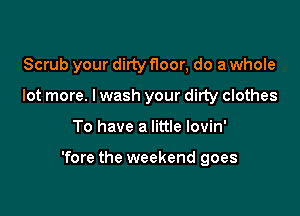 Scrub your dirty Hoor, do a whole
lot more. I wash your dirty clothes

To have a little lovin'

'fore the weekend goes
