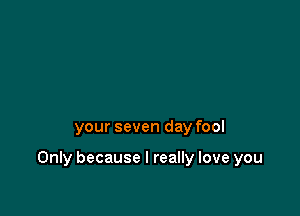 your seven day fool

Only because I really love you