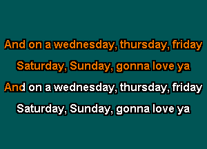 And on awednesday, thursday, friday
Saturday, Sunday, gonna love ya
And on awednesday, thursday, friday

Saturday, Sunday, gonna love ya
