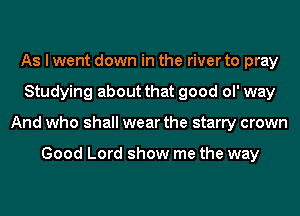 As I went down in the river to pray
Studying about that good ol' way
And who shall wear the starry crown

Good Lord show me the way