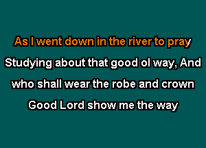 As I went down in the river to pray
Studying about that good ol way, And
who shall wear the robe and crown

Good Lord show me the way