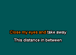 Close my eyes and take away

This distance in between