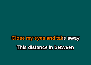 Close my eyes and take away

This distance in between