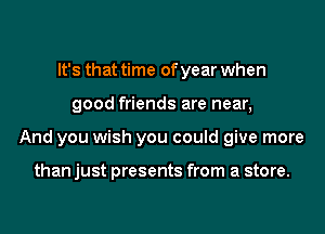 It's that time of year when
good friends are near,
And you wish you could give more

than just presents from a store.