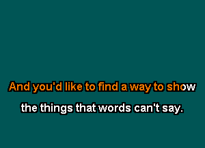 And you'd like to find a way to show

the things that words can't say.