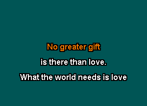 No greater gift

is there than love.

What the world needs is love