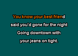 You know your best friend
said you'd gone for the night

Going downtown with

yourjeans on tight.