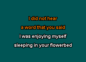 I did not hear

a word that you said

lwas enjoying myself

sleeping in your flowerbed