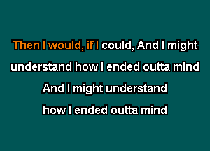 Then I would, ifl could, And I might
understand how I ended outta mind
And I might understand

how I ended outta mind