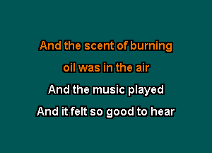 And the scent of burning

oil was in the air
And the music played
And it felt so good to hear