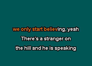 we only start believing, yeah

There's a stranger on

the hill and he is speaking