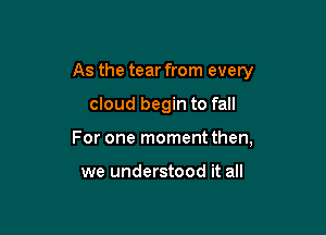 As the tear from every

cloud begin to fall

For one moment then,

we understood it all