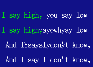 I say high, you say low
I say Youhsayowhyay low
And IYsaystdonyt know,

And I say I donIt know,