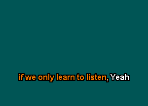 if we only learn to listen, Yeah