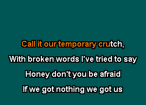 Call it our temporary crutch,

With broken words I've tried to say

Honey don't you be afraid

lfwe got nothing we got us