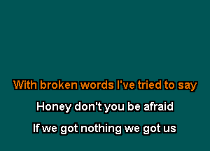 With broken words I've tried to say

Honey don't you be afraid

lfwe got nothing we got us