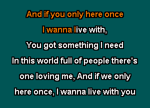 And ifyou only here once
lwanna live with,
You got something I need
In this world full of people there's
one loving me, And ifwe only

here once, I wanna live with you