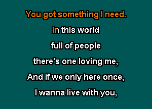 You got something I need.

In this world
full of people
there's one loving me,
And ifwe only here once,

lwanna live with you,