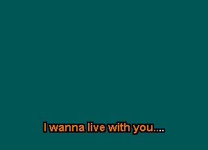 I wanna live with you....