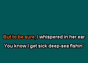 But to be sure, lwhispered in her ear

You know I get sick deep-sea fushin,