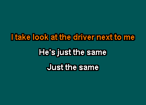 I take look at the driver next to me

He'sjust the same

Just the same