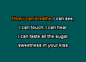 Nowi can breathe, i can see,

i can touch, i can hear

i can taste all the sugar

sweetness in your kiss