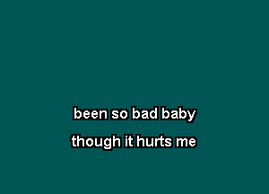 been so bad baby

though it hurts me