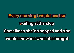 Every morning I would see her
waiting at the stop
Sometimes she'd shopped and she

would show me what she bought