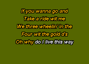 If you wanna go and
Take a ride wit me
We three wheelin' in the
Four wit the gold d's

Oh why do I Jive this way