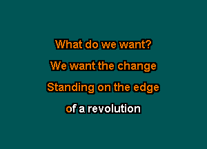 What do we want?

We want the change

Standing on the edge

of a revolution