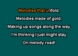 Melodies that unfold,
Melodies made of gold,

Making up songs along the way

I'm thinking ljust might stay

On melody road!