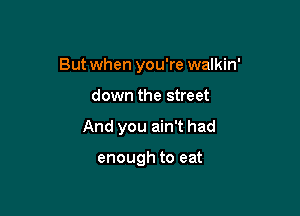 But when you're walkin'

down the street
And you ain't had

enough to eat