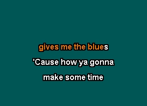 gives me the blues

'Cause how ya gonna

make some time