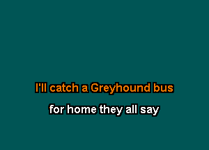 I'll catch a Greyhound bus

for home they all say