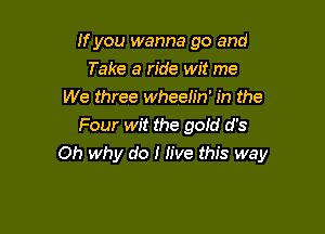 If you wanna go and
Take a ride wit me
We three wheelin' in the
Four wit the gold d's

Oh why do I Jive this way