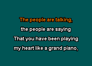 The people are talking,

the people are saying

That you have been playing

my heart like a grand piano,