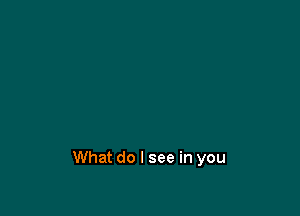 What do I see in you