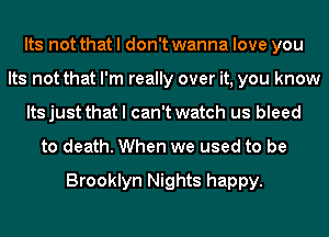 Its not that I don't wanna love you
Its not that I'm really over it, you know
Its just that I can't watch us bleed
to death. When we used to be

Brooklyn Nights happy.