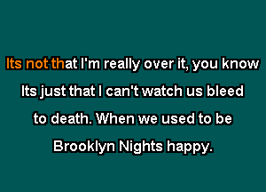Its not that I'm really over it, you know
Its just that I can't watch us bleed
to death. When we used to be

Brooklyn Nights happy.
