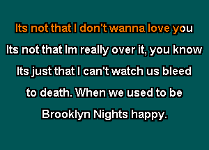 Its not that I don't wanna love you
Its not that Im really over it, you know
Its just that I can't watch us bleed
to death. When we used to be

Brooklyn Nights happy.
