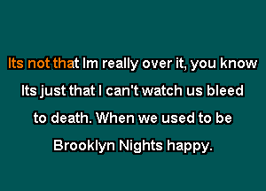 Its not that Im really over it, you know
Its just that I can't watch us bleed
to death. When we used to be

Brooklyn Nights happy.