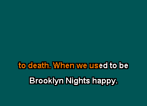 to death. When we used to be

Brooklyn Nights happy.