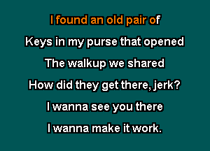 Ifound an old pair of
Keys in my purse that opened
The walkup we shared

How did they get there, jerk?

I wanna see you there

I wanna make it work. I