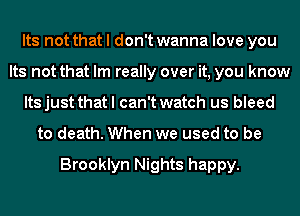 Its not that I don't wanna love you
Its not that Im really over it, you know
Its just that I can't watch us bleed
to death. When we used to be

Brooklyn Nights happy.