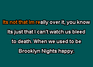 Its not that Im really over it, you know
Its just that I can't watch us bleed
to death. When we used to be

Brooklyn Nights happy.